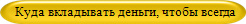 Куда вкладывать деньги, чтобы всегда   